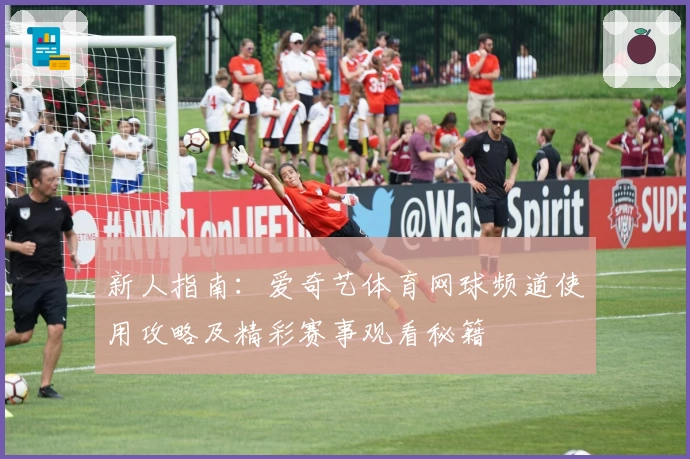 新人指南:爱奇艺体育网球频道使用攻略及精彩赛事观看秘籍