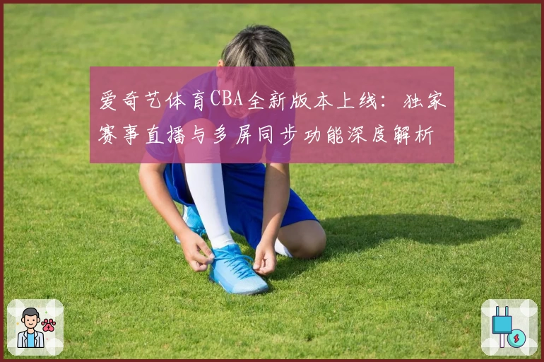 爱奇艺体育CBA全新版本上线：独家赛事直播与多屏同步功能深度解析