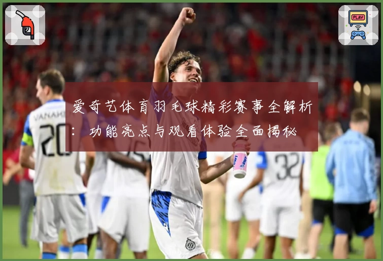 爱奇艺体育羽毛球精彩赛事全解析：功能亮点与观看体验全面揭秘