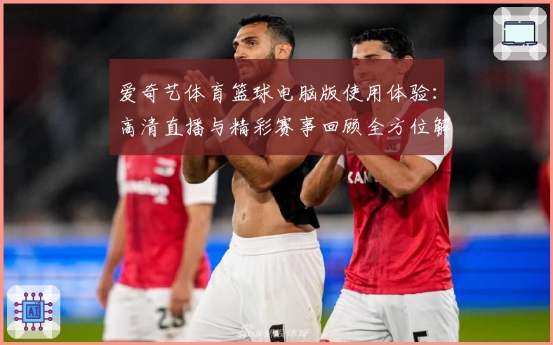 爱奇艺体育篮球电脑版使用体验：高清直播与精彩赛事回顾全方位解析