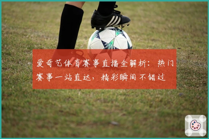 爱奇艺体育赛事直播全解析：热门赛事一站直达，精彩瞬间不错过