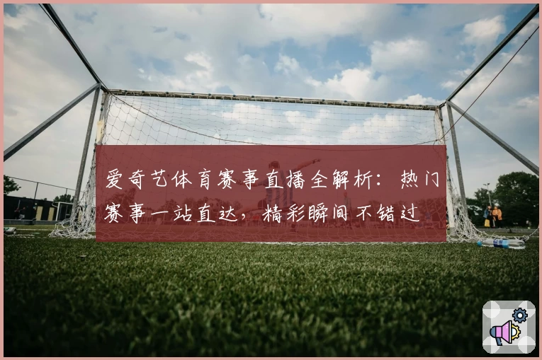 爱奇艺体育赛事直播全解析：热门赛事一站直达，精彩瞬间不错过