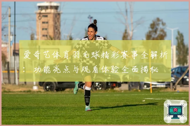 爱奇艺体育羽毛球精彩赛事全解析：功能亮点与观看体验全面揭秘