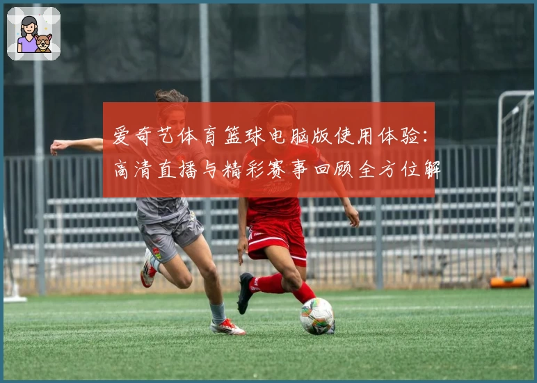 爱奇艺体育篮球电脑版使用体验：高清直播与精彩赛事回顾全方位解析