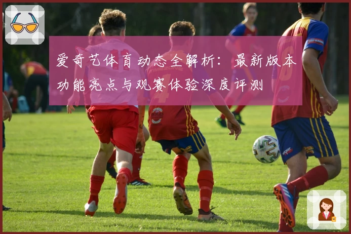 爱奇艺体育动态全解析：最新版本功能亮点与观赛体验深度评测