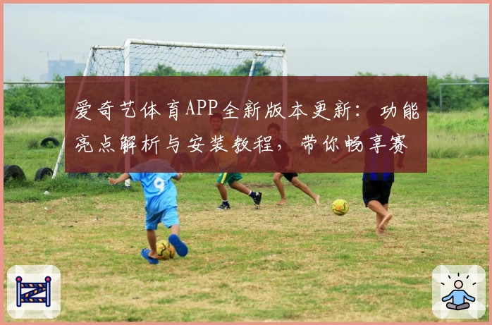 爱奇艺体育APP全新版本更新:功能亮点解析与安装教程,带你畅享赛事精彩