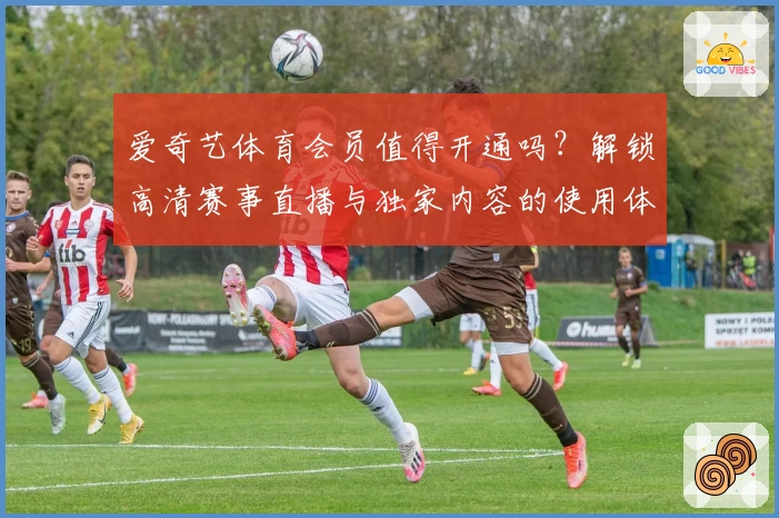 爱奇艺体育会员值得开通吗？解锁高清赛事直播与独家内容的使用体验解析