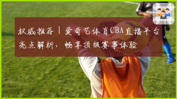 权威推荐｜爱奇艺体育CBA直播平台亮点解析，畅享顶级赛事体验