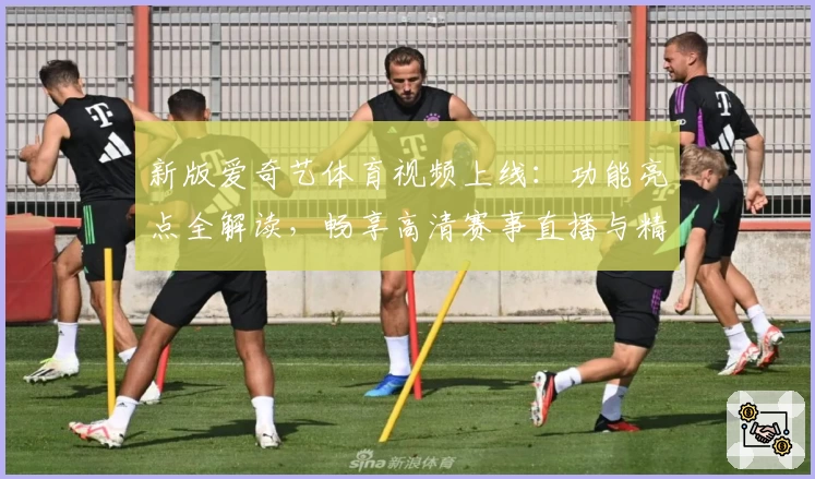 新版爱奇艺体育视频上线：功能亮点全解读，畅享高清赛事直播与精彩回放