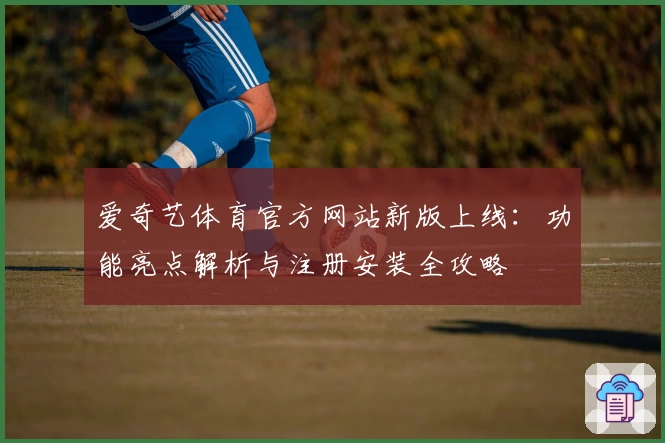 爱奇艺体育官方网站新版上线：功能亮点解析与注册安装全攻略