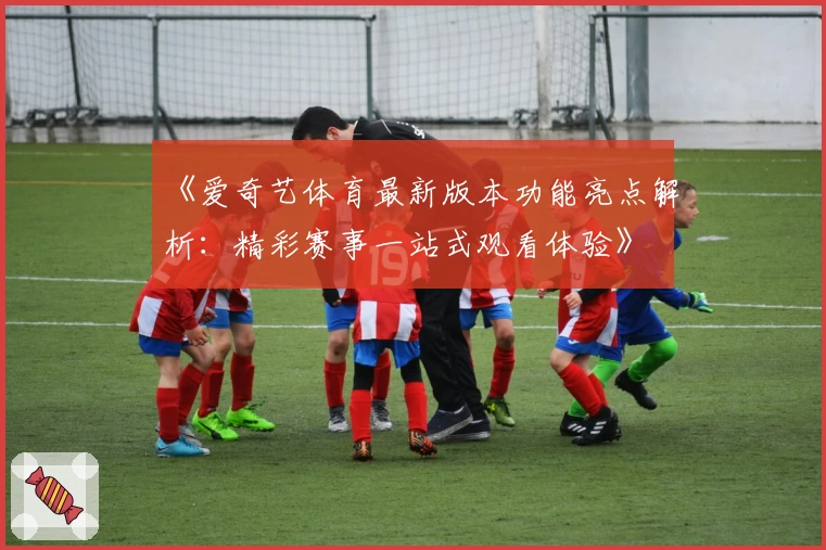 《爱奇艺体育最新版本功能亮点解析：精彩赛事一站式观看体验》