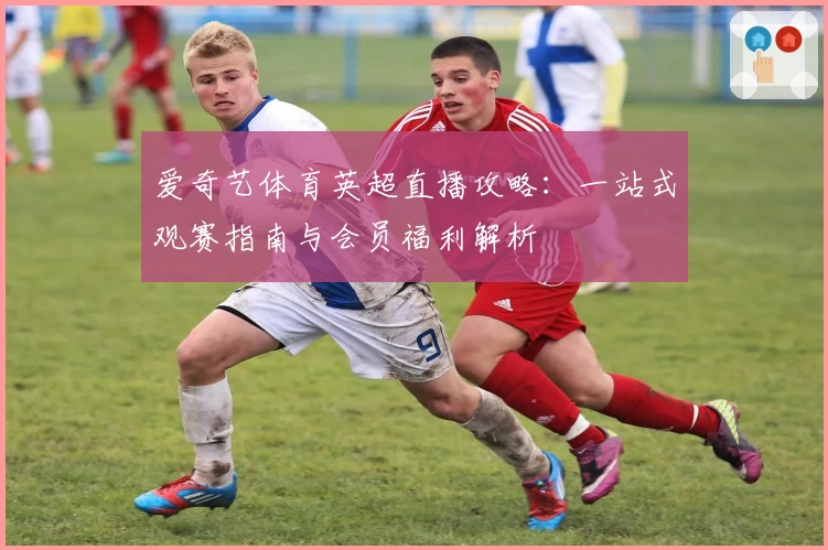 爱奇艺体育英超直播攻略：一站式观赛指南与会员福利解析