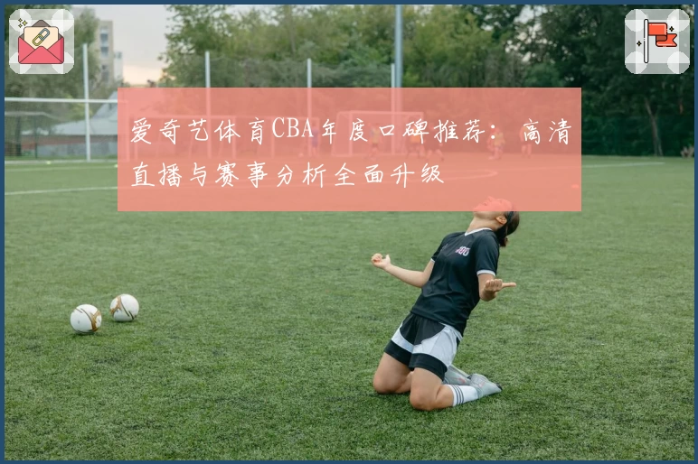 爱奇艺体育CBA年度口碑推荐：高清直播与赛事分析全面升级