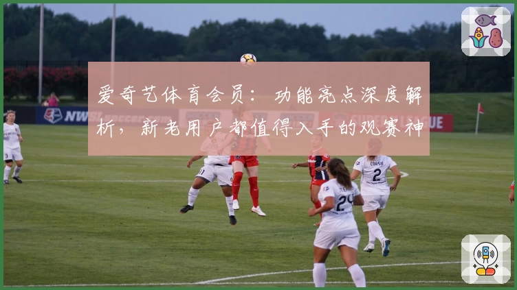 爱奇艺体育会员：功能亮点深度解析，新老用户都值得入手的观赛神器