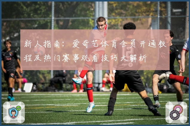 新人指南：爱奇艺体育会员开通教程及热门赛事观看技巧大解析
