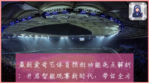 最新爱奇艺体育预测功能亮点解析：开启智能观赛新时代，带你全方位掌握赛事动态