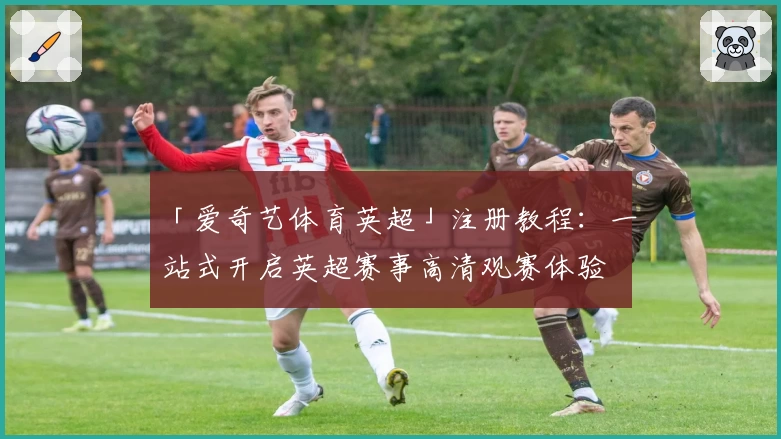 「爱奇艺体育英超」注册教程：一站式开启英超赛事高清观赛体验