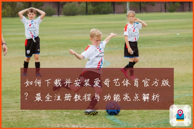 如何下载并安装爱奇艺体育官方版？最全注册教程与功能亮点解析
